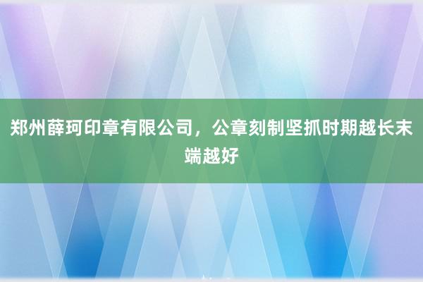郑州薛珂印章有限公司,公章刻制坚抓时期越长末端越好