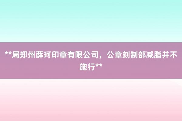 **局郑州薛珂印章有限公司,公章刻制部减脂并不施行**