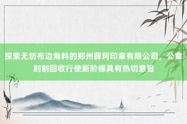 探索无纺布边角料的郑州薛珂印章有限公司，公章刻制回收行使新阶梯具有热切意旨